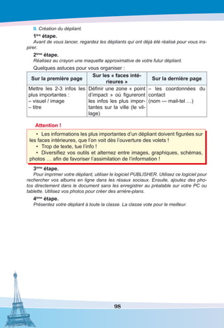98
II. Création du dépliant.
1ère
étape.
Avant de vous lancer, regardez les dépliants qui ont déjà été réalisé pour vous ins-
pirer.
2ème
étape.
Réalisez au crayon une maquette approximative de votre futur dépliant.
Quelques astuces pour vous organiser :
Sur la première page
Sur les « faces inté-
rieures »
Sur la dernière page
Mettre les 2-3 infos les
plus importantes :
– visuel / image
– titre
Définir une zone « point
d’impact  » où figureront
les infos les plus impor-
tantes sur la ville (le vil-
lage)
– les coordonnées du
contact
(nom — mail-tel …)
 
Attention !
•	 Les informations les plus importantes d’un dépliant doivent figurées sur
les faces intérieures, que l’on voit dès l’ouverture des volets !
•	 Trop de texte, tue l’info !
•	 Diversifiez vos outils et alternez entre images, graphiques, schémas,
photos … afin de favoriser l’assimilation de l’information !
3ème
étape.
Pour imprimer votre dépliant, utiliser le logiciel PUBLISHER. Utilisez ce logiciel pour
rechercher vos albums en ligne dans les résaux sociaux. Ensuite, ajoutez des pho-
tos directement dans le document sans les enregistrer au préalable sur votre PC ou
tablette. Utilisez vos photos pour créer des arrière-plans.
4ème
étape.
Présentez votre dépliant à toute la classe. La classe vote pour le meilleur.
 