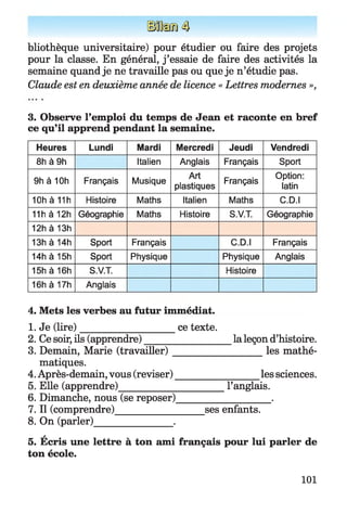 bliothèque universitaire) pour étudier ou faire des projets
pour la classe. En général, j ’essaie de faire des activités la
semaine quand je ne travaille pas ou que je n’étudie pas.
Claude est en deuxième année de licence « Lettres modernes »,
3. Observe l’emploi du temps de Jean et raconte en bref
ce qu’il apprend pendant la semaine.
Heures Lundi Mardi Mercredi Jeudi Vendredi
8h à 9h Italien Anglais Français Sport
9h à 10h Français Musique
Art
plastiques
Français
Option:
latin
10h à 11h Histoire Maths Italien Maths C.D.I
11h à12h Géographie Maths Histoire S.V.T. Géographie
12h à13h
13h à14h Sport Français C.D.I Français
14h à15h Sport Physique Physique Anglais
15h à16h S.V.T. Histoire
16h à17h Anglais
4. Mets les verbes au futur immédiat.
1. Je (lire)___________________ ce texte.
2. Ce soir, ils (apprendre)__________________la leçon d’histoire.
3. Demain, Marie (travailler)___________________les mathé­
matiques.
4. Après-demain, vous (reviser)_________________ les sciences.
5. Elle (apprendre)______________________l’anglais.
6. Dimanche, nous (se reposer)___________________ .
7. Il (comprendre)__________________ ses enfants.
8. On (parler)________________.
5. Écris une lettre à ton ami français pour lui parler de
ton école.
101
 
