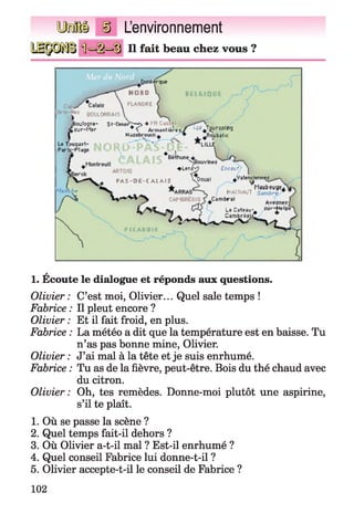 L’environnement
Il fait beau chez vous ?
'i*1 0OtJl.WNAis
.Boulogn*- St-ChmHi>'^+
►Jur-Mtr * ï A nrnntttrfï
H -. : _
. . ___________
ï-ÿf^TotirooIng
-Piyb^iK
♦Uniÿ ÎKWf ]
PAC -D E -C A L A II Dou*1
I HiMNAUT
4 / V L _ ( S | L*Clt«u-# su '-^lp
t r Cimbréju.
A
1. Ecoute le dialogue et réponds aux questions.
Olivier : C’est moi, Olivier... Quel sale temps !
Fabrice : Il pleut encore ?
Olivier : Et il fait froid, en plus.
Fabrice : La météo a dit que la température est en baisse. Tu
n’as pas bonne mine, Olivier.
Olivier : J’ai mal à la tête et je suis enrhumé.
Fabrice : Tu as de la fièvre, peut-être. Bois du thé chaud avec
du citron.
Olivier: Oh, tes remèdes. Donne-moi plutôt une aspirine,
s’il te plaît.
1. Où se passe la scène ?
2. Quel temps fait-il dehors ?
3. Où Olivier a-t-il mal ? Est-il enrhumé ?
4. Quel conseil Fabrice lui donne-t-il ?
5. Olivier accepte-t-il le conseil de Fabrice ?
102
 