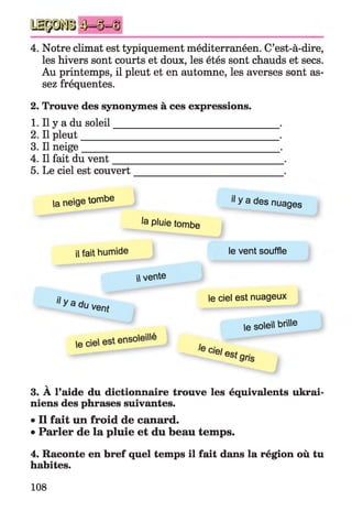 4J=^|)=(U
4. Notre climat est typiquement méditerranéen. C’est-à-dire,
les hivers sont courts et doux, les étés sont chauds et secs.
Au printemps, il pleut et en automne, les averses sont as­
sez fréquentes.
2. Trouve des synonymes à ces expressions.
1. Il y a du soleil_________________________________ .
2. Il pleut________________________________________.
3. Il neige_______________________________________ .
4. Il fait du vent__________________________________ .
5. Le ciel est couvert
niens des phrases suivantes.
• Il fait un froid de canard.
• Parler de la pluie et du beau temps.
4. Raconte en bref quel temps il fait dans la région où tu
habites.
la neige tombe ‘I y a des n u ages
ta pluie tombe
il fait humide le vent souffle
 vente
^ y a du vent
le ciel est nuageux
le soleil brille
3. À l’aide du dictionnaire trouve les équivalents ukrai-
108
 