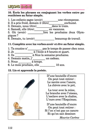 A
10. Ecris les phrases en conjuguant les verbes entre pa­
renthèses au futur simple.
1. Les enfants sages (avoir)___________ une récompense.
2. Il a pris froid, demain il (être)___________ enrhumé.
3. Demain, nous (être)___________ dans le train.
4. Samedi, elle (être)__________ en vacances.
5. Où (avoir) __________ lieu les prochains Jeux Olym­
piques ?
6. Demain, tu (avoir)_______________ beaucoup de travail.
11. Complète avec les verbes avoir et être au futur simple.
1. Ta cousine n’__________ pas le temps de passer chez nous.
2. J e ______________ à l’école à 8 heures et quart.
3. Ils_____________ à Nice la semaine prochaine.
4. Demain matin, j ’_________ un cadeau.
5. Nous__________à temps.
6. Le mois prochain, elle_____________ 10ans.
12. Lis et apprends la poésie.
✓
D’une bouteille d’encre
On peut tout retirer :
Le navire avec l’ancre,
La chèvre avec le pré,
La tour avec la reine,
La branche avec l’oiseau,
L’esclave avec la chaîne,
L’ours avec l’Esquimau.
D’une bouteille d’encre
On peut tout retirer :
Si l’on n’est pas un cancre
Et qu’on sait dessiner.
Maurice Carême
112
 