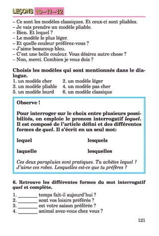 - Ce sont les modèles classiques. Et ceux-ci sont pliables.
- Je vais prendre un modèle pliable.
- Bien. Et lequel ?
- Le modèle le plus léger.
- Et quelle couleur préférez-vous ?
- J’aime beaucoup bleu.
- C’est une belle couleur. Vous désirez autre chose ?
- Non, merci. Combien je vous dois ?
Choisis les modèles qui sont mentionnés dans le dia­
logue.
1. un modèle cher 2. un modèle léger
3. un modèle pliable 4. un modèle pas cher
5. un modèle lourd 6. un modèle classique
Observe !
Pour interroger sur le choix entre plusieurs possi­
bilités, on emploie le pronom interrogatif lequel.
Il est composé de l’article défini et des différentes
formes de quel. Il s’écrit en un seul mot:
lequel lesquels
laquelle lesquelles
Ces deuxparapluies sontpratiques. Tu achètes lequel ?
J’aime ces robes. Lesquelles est-ce que tu préfères ?
6. Retrouve les différentes formes du mot interrogatif
quel et complète.
1. ________ temps fait-il aujourd’hui ?
2. ________ sont vos loisirs préférés ?
3. ________ est votre saison préférée ?
4. animal avez-vous chez vous ?
121
 