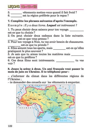 5. ________ vêtements mettez-vous quand il fait froid ?
6. ________ est ta région préférée pour le repos ?
7. Complète les phrases suivantes d’après l’exemple.
E x e m p l e : Il y a deux livres. Lequel est intéressant ?
1. Tu peux choisir deux saisons pour ton voyage.__________
est-ce que tu choisis ?
2. On peut choisir deux cadeaux dans la liste suivante.
________est-ce que vous prenez ?
3. Pour ton voyage à Nice, tu vas avoir besoin de chaussures.
__________est-ce que tu prends ?
4. Elles aiment tous les sports, mais__________est-ce qu’elles
pratiquent le plus souvent ?
5. Je sais que tu aimes toutes les matières m ais_________
est-ce que tu préfères ?
6. Ces deux films sont intéressants. _______________tu vas
voir ?
8. Jouez la scène à deux. Un ami français veut passer le
mois de juin en Ukraine. Il te téléphone pour :
- s’informer du climat dans les différentes régions de
l’Ukraine ;
- te demander des conseils sur les vêtements à emporter.
122
 