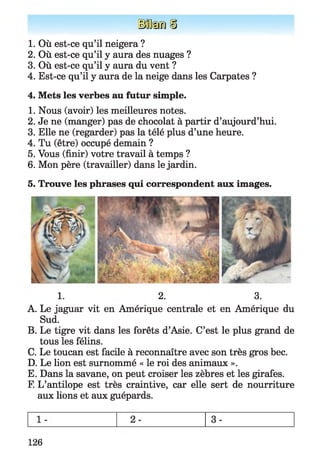 I f e n
1. Où est-ce qu’il neigera ?
2. Où est-ce qu’il y aura des nuages ?
3. Où est-ce qu’il y aura du vent ?
4. Est-ce qu’il y aura de la neige dans les Carpates ?
4. Mets les verbes au futur simple.
1. Nous (avoir) les meilleures notes.
2. Je ne (manger) pas de chocolat à partir d’aujourd’hui.
3. Elle ne (regarder) pas la télé plus d’une heure.
4. Tu (être) occupé demain ?
5. Vous (finir) votre travail à temps ?
6. Mon père (travailler) dans le jardin.
5. Trouve les phrases qui correspondent aux images.
1. 2. 3.
A. Le jaguar vit en Amérique centrale et en Amérique du
Sud.
B. Le tigre vit dans les forêts d’Asie. C’est le plus grand de
tous les félins.
C. Le toucan est facile à reconnaître avec son très gros bec.
D. Le lion est surnommé « le roi des animaux ».
E. Dans la savane, on peut croiser les zèbres et les girafes.
F. L’antilope est très craintive, car elle sert de nourriture
aux lions et aux guépards.
126
 