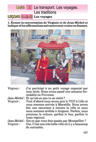 lUtaBÜ Le transport. Les voyages.
Les traditions
Les voyages
a
1. Ecoute la conversation de Virginie et de Jean-Michel et
indique siles affirmations suivantes sont vraies oufausses.
Virginie : J’ai participé à un petit voyage organisé par
mon école. Nous avons passé une semaine for­
midable en Provence.
Jean-Michel : Et qu’est-ce que tu as visité ?
Virginie : Tout d’abord nous avons pris le TGV à Lille et
nous sommes arrivés à Marseille. Nous avons
fait une excursion à travers la ville et nous
nous sommes arrêtés à Avignon. Parfois, nous
prenions la voiture, parfois le bus, parfois le
train régional.
Jean-Michel : Est-ce que vous êtes passés par Montpellier ?
Virginie : Oui. C’est une très belle ville où il y a beaucoup
de curiosités.
127
 