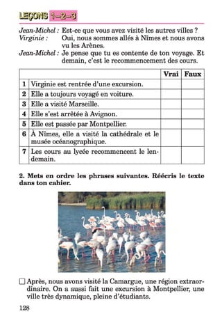 Jean-Michel : Est-ce que vous avez visité les autres villes ?
Virginie : Oui, nous sommes allés à Nîmes et nous avons
vu les Arènes.
Jean-Michel : Je pense que tu es contente de ton voyage. Et
demain, c’est le recommencement des cours.
Vrai Faux
1 Virginie est rentrée d’une excursion.
2 Elle a toujours voyagé en voiture.
3 Elle a visité Marseille.
4 Elle s’est arrêtée à Avignon.
5 Elle est passée par Montpellier.
6
V
A Nîmes, elle a visité la cathédrale et le
musée océanographique.
7 Les cours au lycée recommencent le len­
demain.
2. Mets en ordre les phrases suivantes. Réécris le texte
dans ton cahier.
□ Après, nous avons visité la Camargue, une région extraor­
dinaire. On a aussi fait une excursion à Montpellier, une
ville très dynamique, pleine d’étudiants.
128
 