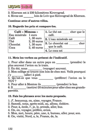 3. Kherson est à 230 kilomètres Kirovograd.
4. Rivne est________loin de Lviv que Kirovograd de Kherson.
Continue avec d’autres villes.
10. Regarde les prix et compare-les.
Café « Mimosa »
Eau minérale
Café
Thé
Chocolat
Coca
1 euro
1, 30 euro
2, 20 euros
1, 30 euro
2, 40 euros
1. Le thé est
café.
cher que le
2. L’eau minérale est
3. Le chocolat est
que le café.
cher
4. Le coca est
11. Mets les verbes au présent de l’indicatif.
1. Pour aller dans un autre pays o n _________ (prendre) le
plus souvent l’avion ou le train.
2. En été, nous__________ (voyager) souvent.
3. Mon collège se trouve non loin de chez moi. Voilà pourquoi
j ’y _________ (aller) à pied.
4. Qu’est-ce que vous __________ (préférer) l’avion ou le
TGV?
5. Pour aller à Menton ils___________ (prendre) le bus.
6. Il__________(mettre) 20 minutes pour aller chez ses grands-
parents.
12. Fais les phrases avec les mots proposés.
1. J’, beaucoup, en, aime, voyager, France.
2. Samedi, nous, après-midi, au, allons, théâtre.
3. Pour, à, école, 1’,je, le, prends, aller, bus.
4. On, en, voyager, préfère, avion.
5. Mon, met, heure, père, une, à, bureau, aller, pour, son.
6. On, visité, Nord, a, le, France, de, la.
132
 