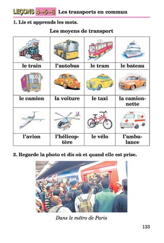 Les transports en commun
1. Lis et apprends les mots.
Les moyens de transport
« É L s S
ik
44i-
S'Sff^FTT»
le train l’autobus le tram le bateau
fi»«
% /» v ^
le camion la voiture le taxi la camion­
nette
* r
7 ^ ~ W ^
/ f î ï 0+
^ ^ «
l’avion l’hélicop­
tère
le vélo l’ambu­
lance
2. Regarde la photo et dis où et quand elle est prise.
Dans le métro de Paris
133
 