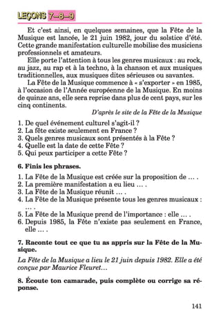 Et c’est ainsi, en quelques semaines, que la Fête de la
Musique est lancée, le 21 juin 1982, jour du solstice d’été.
Cette grande manifestation culturelle mobilise des musiciens
professionnels et amateurs.
Elle porte l’attention à tous les genres musicaux : au rock,
au jazz, au rap et à la techno, à la chanson et aux musiques
traditionnelles, aux musiques dites sérieuses ou savantes.
La Fête de la Musique commence à « s’exporter » en 1985,
à l’occasion de l’Année européenne de la Musique. En moins
de quinze ans, elle sera reprise dans plus de cent pays, sur les
cinq continents.
D’après le site de la Fête de la Musique
1. De quel événement culturel s’agit-il ?
2. La fête existe seulement en France ?
3. Quels genres musicaux sont présentés à la Fête ?
4. Quelle est la date de cette Fête ?
5. Qui peux participer a cette Fête ?
6. Finis les phrases.
1. La Fête de la Musique est créée sur la proposition de ... .
2. La première manifestation a eu lieu ....
3. La Fête de la Musique réunit....
4. La Fête de la Musique présente tous les genres musicaux :
5. La Fête de la Musique prend de l’importance : elle ....
6. Depuis 1985, la Fête n’existe pas seulement en France,
elle ....
7. Raconte tout ce que tu as appris sur la Fête de la Mu­
sique.
La Fête de la Musique a lieu le 21juin depuis 1982. Elle a été
conçuepar Maurice Fleuret...
A
8. Ecoute ton camarade, puis complète ou corrige sa ré­
ponse.
141
 