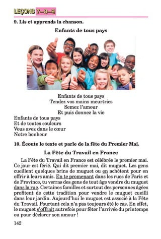 9. Lis et apprends la chanson.
Enfants de tous pays
Enfants de tous pays
Tendez vos mains meurtries
Semez l’amour
Et puis donnez la vie
Enfants de tous pays
Et de toutes couleurs
Vous avez dans le cœur
Notre bonheur
*
10. Ecoute le texte et parle de la fête du Premier Mai.
La Fête du Travail en France
La Fête du Travail en France est célébrée le premier mai.
Ce jour est férié. Qui dit premier mai, dit muguet. Les gens
cueillent quelques brins de muguet ou en achètent pour en
offrir à leurs amis. En te promenant dans les rues de Paris et
de Province, tu verras des gens de tout âge vendre du muguet
dans la rue. Certaines familles et surtout des personnes âgées
profitent de cette tradition pour vendre le muguet cueilli
dans leur jardin. Aujourd’hui le muguet est associé à la Fête
du Travail. Pourtant cela n’a pas toujours été le cas. En effet,
le muguet s’offrait autrefois pour fêter l’arrivée du printemps
ou pour déclarer son amour !
142
 