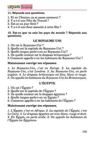 11. Réponds aux questions.
1. Et en Ukraine, ça se passe comment ?
2. Y a-t-il une Fête du Travail ?
3. Est-ce un jour férié ?
4. Y a-t-il une fleur associée à cette fête ?
12. Est-ce que tu sais les pays du monde ? Réponds aux
questions.
LE ROYAUME UNI
1. Où est le Royaume-Uni ?
2. Quelle est la capitale du Royaume-Uni ?
3. Quelle langue parle-t-on au Royaume-Uni?
4. De quelle couleur est le drapeau britannique ?
5. Comment appelle-t-on les habitants du Royaume-Uni ?
M aintenant corrige tes réponses.
1. Le Royaume-Uni, c’est en Europe. 2. La capitale du
Royaume-Uni, c’est Londres. 3. Au Royaume-Uni, on parle
anglais. 4. Le drapeau britannique est bleu, blanc et rouge.
5. On appelle les habitants du Royaume-Uni les Britanniques.
L’EGYPTE
1. Où est l’Égypte ?
2. Quelle est la capitale de l’Egypte ?
3. De quelle couleur est le drapeau égyptien ?
4. Quelle langue parle-t-on en Egypte ?
5. Comment appelle-t-on les habitants de l’Egypte ?
M aintenant corrige tes réponses.
a a
1. L’Egypte, c’est en Afrique. 2. La capitale de l’Egypte, c’est
Le Caire. 3. Le drapeau égyptien est noir, blanc, rouge et doré.
4. En Egyptei on parle arabe. 5. On appelle les habitants de
l’Egypte les Egyptiens.
143
 