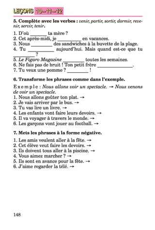 5. Complète avec les verbes : venir,partir, sortir, dormir, reve­
nir, servir, tenir.
1. D’o ù ________ta mère ?
2. Cet après-midi, j e ___________ en vacances.
3. Nous__________des sandwiches à la buvette de la plage.
4. T u ___________ aujourd’hui. Mais quand est-ce que tu
?
5. Le Figaro Magazine_________ toutes les semaines.
6. Ne fais pas de bruit ! Ton petit frère________________ .
7. Tu veux une pomme ? _________ !
6. Transforme les phrases comme dans l’exemple.
E x e m p l e : Nous allons voir un spectacle. -*■Nous venons
de voir un spectacle.
1. Nous allons goûter ton plat. -*
2. Je vais arriver par le bus. -*
3. Tu vas lire un livre.
4. Les enfants vont faire leurs devoirs. ->
5. Il va voyager à travers le monde. ->
6. Les garçons vont jouer au football.
7. Mets les phrases à la forme négative.
1. Les amis veulent aller à la fête.
2. Cet élève veut faire les devoirs. ->
3. Ils doivent tous aller à la piscine. -*>
4. Vous aimez marcher ?
5. Ils sont en avance pour la fête. ->
6. J’aime regarder la télé.
148
 