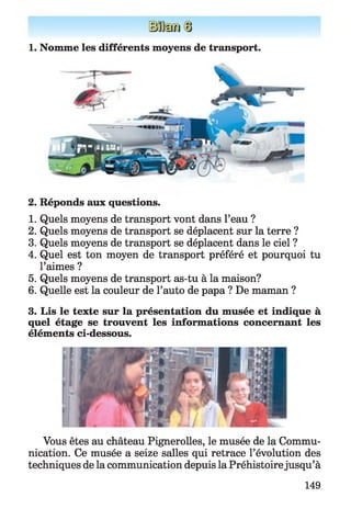 1. Nomme les différents moyens de transport.
2. Réponds aux questions.
1. Quels moyens de transport vont dans l’eau ?
2. Quels moyens de transport se déplacent sur la terre ?
3. Quels moyens de transport se déplacent dans le ciel ?
4. Quel est ton moyen de transport préféré et pourquoi tu
l’aimes ?
5. Quels moyens de transport as-tu à la maison?
6. Quelle est la couleur de l’auto de papa ? De maman ?
3. Lis le texte sur la présentation du musée et indique à
quel étage se trouvent les informations concernant les
éléments ci-dessous.
Vous êtes au château Pignerolles, le musée de la Commu­
nication. Ce musée a seize salles qui retrace l’évolution des
techniques de la communication depuis la Préhistoirejusqu’à
149
 