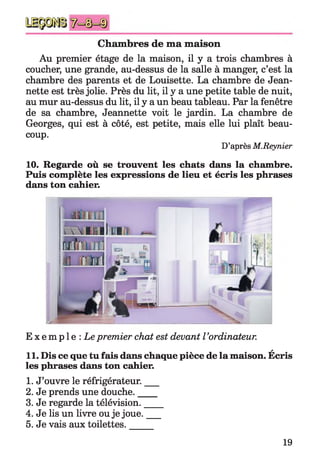 Chambres de ma maison
Au premier étage de la maison, il y a trois chambres à
coucher, une grande, au-dessus de la salle à manger, c’est la
chambre des parents et de Louisette. La chambre de Jean­
nette est très jolie. Près du lit, il y a une petite table de nuit,
au mur au-dessus du lit, il y a un beau tableau. Par la fenêtre
de sa chambre, Jeannette voit le jardin. La chambre de
Georges, qui est à côté, est petite, mais elle lui plaît beau­
coup.
D’après M.Reynier
10. Regarde où se trouvent les chats dans la chambre.
Puis complète les expressions de lieu et écris les phrases
dans ton cahier.
E x e m p l e : Le premier chat est devant l’ordinateur.
a
11. Dis ce que tu fais dans chaque pièce de la maison. Ecris
les phrases dans ton cahier.
1. J’ouvre le réfrigérateur.___
2. Je prends une douche.____
3. Je regarde la télévision.____
4. Je lis un livre ou je joue.___
5. Je vais aux toilettes.
19
 