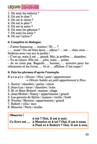 1. Où sont les enfants ?
2. Où est le chat ?
3. Où est le chien ?
4. Où est le père ?
5. Où est la mère ?
6. Où sont les gâteaux ?
7. Où sont les amis ?
8. Où est l’arbre ?
8. Complète le dialogue.
- J’aime beaucoup ... maison ! E t ... ?
- ... aussi ! On est bien dans ... séjour !... e st... clair, avec ...
fenêtres avec vue sur le jardin !
- C’est ça, mais il e st... grand. Moi, je préfère ... chambre.
- Tu as raison. Elle e st... jolie, mais ... petite.
- Je ne crois pas. Regarde ... bureau, ... armoire pour les
vêtements et les livres, ... lit e t ... affiches. C’est super !
9. Fais les phrases d’après l’exemple.
E x e m p l e : Olivier /Nice / petit / appartement
-> Olivier habite unpetit appartement à Nice.
1. Xavier / chambre / petite / claire
2. Jean-Luc / sœur / chambre / toits
3. M. et Mme Bréard / maison / plage
4. Jean-Michel / Nancy / appartement / grand
5. Les parents de Sylvie / maison / vieille / forêt
6. Nicolas / Menton / appartement / grand
7. Robert / villa / mer.
8. Maurice / Paris / studio.
Observe !
à toi ? Oui, il est à moi.
Ce livre e st... à Maurice et à toi ? Oui, il est à nous.
à Paul et à Robert ? Oui, il est à eux.
23
 
