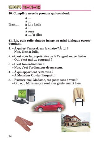 10. Complète avec le pronom qui convient.
a ...
a ...
Il e st... à lui / à elle
a ...
à vous
à ... / à elles
11. Lis, puis relie chaque image au mini-dialogue corres
pondant.
v v
1. - A qui est l’anorak sur la chaise ? A toi ?
- Non, il est à Julie.
2. - C’est vous la propriétaire de la Peugeot rouge, là-bas.
- Oui, c’est m o i ... pourquoi ?
3. - C’est ton ordinateur ?
- Non, c’est l’ordinateur de ma sœur.
V
4. - A qui appartient cette villa ?
- A Monsieur Olivier Pasquetti.
5. - Excusez-moi, Madame, ces gants sont à vous ?
- Oh, oui, Monsieur, ce sont mes gants, merci bien.
24
 