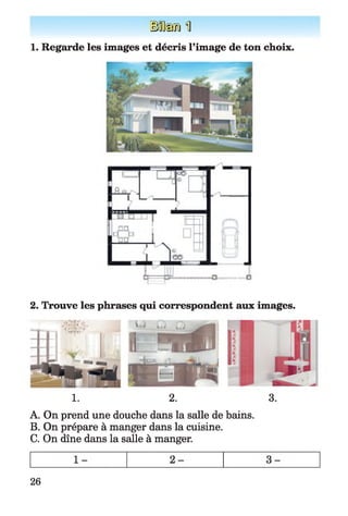 ÜÊffi] 1
1. Regarde les images et décris l'image de ton choix.
2. Trouve les phrases qui correspondent aux images.
1. 2. 3.
A. On prend une douche dans la salle de bains.
B. On prépare à manger dans la cuisine.
C. On dîne dans la salle à manger.
26
 