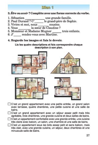 H êm U
a
3. Etre ouavoir ? Complète avecuneforme correcte duverbe.
1. Sébastien______________ une grande famille.
2. Paul Durand ? C’ le grand-père de Sophie.
3. Vivien et moi, nous________cousins.
4. Vous________ la sœur de Claudine ?
5. Monsieur et Madame Mugner trois enfants.
6. J’ rendez-vous avec Martine.
4. Regarde les images et fais le devoir.
Lis les quatre descriptions et fais correspondre chaque
description à son plan.
□ C’est un grand appartement avec une petite entrée, un grand salon
avec terrasse, quatre chambres, une petite cuisine et une salle de
bains.
□ C’est un grand appartement avec un séjour assez petit mais très
agréable, trois chambres, une grande cuisine et deux salles de bains.
□ C’est un appartement confortable avec une grande entrée, une cuisine
très claire avec balcon, un salon, une chambre et une salle de bains.
□ C’est un appartement sous les toits assez petit et sans balcon, mais
très clair, avec une grande cuisine, un séjour, deux chambres et une
minuscule salle de bains.
27
 