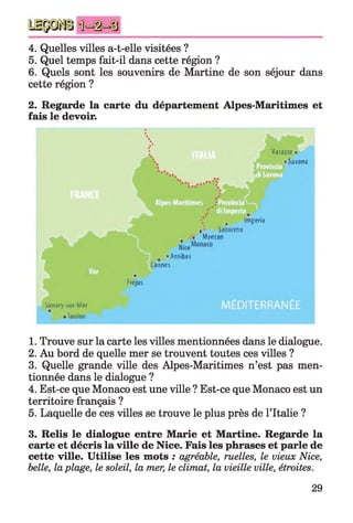 4. Quelles villes a-t-elle visitées ?
5. Quel temps fait-il dans cette région ?
6. Quels sont les souvenirs de Martine de son séjour dans
cette région ?
2. Regarde la carte du département Alpes-Maritimes et
fais le devoir.
i
%
f '
; Varazze * Æ
• Savona
■*
R • r ■ ■BHiv"11 - •' -H•• • # a 1j . ■ V. 'I, j
.**
 < Im ptn.i
*'■ Sanremo
• Menton
t • Anlibf4
C aonti
*
Fiéjus
Sjnftry Jur Mei
•Toulon
1. Trouve sur la carte les villes mentionnées dans le dialogue.
2. Au bord de quelle mer se trouvent toutes ces villes ?
3. Quelle grande ville des Alpes-Maritimes n’est pas men­
tionnée dans le dialogue ?
4. Est-ce que Monaco est une ville ? Est-ce que Monaco est un
territoire français ?
5. Laquelle de ces villes se trouve le plus près de l’Italie ?
3. Relis le dialogue entre Marie et Martine. Regarde la
carte et décris la ville de Nice. Fais les phrases et parle de
cette ville. Utilise les mots : agréable, ruelles, le vieux Nice,
belle, laplage, le soleil, la mer, le climat, la vieille ville, étroites.
29
 