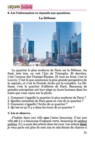 H P j ! Ü i ) = t ^
6. Lis l’information et réponds aux questions.
La Défense
Le quartier le plus moderne de Paris est la Défense. Au
fond, très loin, on voit l’Arc de Triomphe. Et derrière,
c’est l’avenue des Champs-Elysées. Et tout au fond, c’est le
Louvre. C’est là que commence la plus grande perspective de
la capitale, et c’est la Grande Arche qui la complète. La Dé­
fense, c’est le quartier d’affaires de Paris. Beaucoup de
grandes entreprises ont leur siège ou leurs bureaux dans les
tours que vous voyez sur la photo.
1. Comment s’appelle le quartier le plus moderne de Paris ?
2. Quelles curiosités de Paris peut-on voir de ce quartier ?
3. Comment s’appelle l’Arche de ce quartier ?
4. Qu’est-ce qu’il y a dans les tours de ce quartier ?
7. Lis et observe.
J’habite dans une ville que j ’aime beaucoup. C’est une
ville où il y a beaucoup d’espaces verts, beaucoup de jardins
publics. Il y a aussi des arbres dans les rues. Les arbres dont
je vous parle ont plus de cent ans et cela donne du charme à
31
 