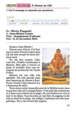 a a p ü À chacun sa ville
1. Lis le message et réponds aux questions.
^ r A
o
Supprimer fndesiMble Répondre Réu. j tous R étxced itr Imprime
De : Olivier Pasquetti
À : Jean-Michel Cossin
Objet : changement d’adresse
Date : le 15 novembre 2015
Bonjour Jean-Michel !
Excuse mon silence. J’ai bien
reçu ta carte d’anniversaire mais
j ’ai été très occupé les deux der­
niers mois.
Tu vas être surpris. Lille,
c’est fini. J’habite maintenant à
Menton. Mon père a trouvé un
poste et travaille dans une en­
treprise de production de l’huile
d’olive.
Menton est une ville très
agréable. Pas très grande mais
avec beaucoup de choses à faire.
Toute l’année il fait chaud et il y
a beaucoup de soleil.
Nous avons notre immeuble près de la Méditerranée dans
le quartier très joli et sympathique. C’est près des commerces
et à deux cents mètres de la plage. De nos fenêtres on voit la
mer et les Alpes. Tous les soirs, je vais faire du jogging ou du
vélo au bord de la plage. Au collège, l’ambiance est très sym­
pathique. On a vite trouvé des copains.
47
 