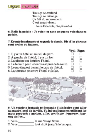 Tout ça se confond
Tout ça se mélange
Ça fait du mouvement
C’est assez vivant
Louis Calaferte, Sauf-Conduit
6. Relis la poésie « Je vois » et note ce que tu vois dans ce
poésie.
A
7. Ecoute les phrases et regarde le dessin. Dis si les phrases
sont vraies ou fausses.
Vrai Faux
1. Il y a un hôtel au milieu du parc. □ □
2. A gauche de l’hôtel, il y a un lac. □ □
3. La piscine est derrière l’hôtel. □ □
4. Le terrain pour le tennis est près de la route. □ □
5. Le parking est devant le parc de l’hôtel. □ □
6. La terrasse est entre l’hôtel et le lac. □ □
8. Un touriste français te demande l’itinéraire pour aller
au musée local de ta ville. Tu lui expliques en utilisant les
mots proposés : arriver, aller, continuer, traverser, tour­
ner, visiter...
1. Vous___________ la rue Vassyl Stous.
2. Vous___________ tout droit jusqu’à la banque.
50
 