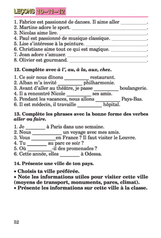 1. Fabrice est passionné de danses. Il aime aller___________ .
2. Martine adore le sport._________________________________.
3. Nicolas aime lire.______________________________________ .
4. Paul est passionné de musique classique._______________ .
5. Lise s’intéresse à la peinture.__________________________ .
6. Christiane aime tout ce qui est magique._______________ .
7. Jean adore s’amuser.___________________________________.
8. Olivier est gourmand.__________________________________.
12. Complète avec àV, au, à la, aux, chez.
1. Ce soir nous dînons___________ restaurant.
2. Alban m’a invité___________ philharmonie.
3. Avant d’aller au théâtre, je passe___________ boulangerie.
4. Il a rencontré Nicole___________ ses amis.
5. Pendant les vacances, nous allons__________ Pays-Bas.
6. Il est médecin, il travaille___________ hôpital.
13. Complète les phrases avec la bonne forme des verbes
aller ou faire.
1. J e _________à Paris dans une semaine.
2. Nous____________ un voyage avec mes amis.
3. Vous__________ en France ? Il faut visiter le Louvre.
4. T u _________au parc ce soir ?
5. O ù __________ -il des promenades ?
6. Cette année, elles________ à Odessa.
14. Présente une ville de ton pays.
• Choisis ta ville préférée.
• Note les informations utiles pour visiter cette ville
(moyens de transport, monuments, parcs, climat).
• Présente les informations sur cette ville à la classe.
52
 