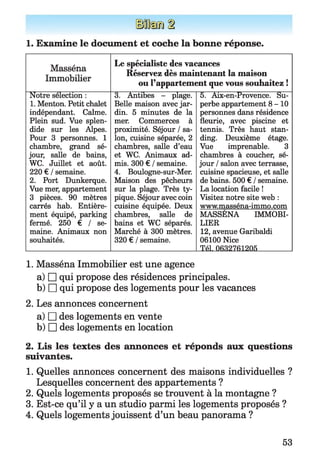 1. Examine le document et coche la bonne réponse.
Masséna
Immobilier
Le spécialiste des vacances
Réservez dès maintenant la maison
ou l’appartement que vous souhaitez !
Notre sélection :
1. Menton. Petit chalet
indépendant. Calme.
Plein sud. Vue splen­
dide sur les Alpes.
Pour 3 personnes. 1
chambre, grand sé­
jour, salle de bains,
WC. Juillet et août.
220 € / semaine.
2. Port Dunkerque.
Vue mer, appartement
3 pièces. 90 mètres
carrés hab. Entière­
ment équipé, parking
fermé. 250 € / se­
maine. Animaux non
souhaités.
3. Antibes - plage.
Belle maison avec jar­
din. 5 minutes de la
mer. Commerces à
proximité. Séjour / sa­
lon, cuisine séparée, 2
chambres, salle d’eau
et WC. Animaux ad­
mis. 300 € / semaine.
4. Boulogne-sur-Mer.
Maison des pêcheurs
sur la plage. Très ty­
pique. Séjour avec coin
cuisine équipée. Deux
chambres, salle de
bains et WC séparés.
Marché à 300 mètres.
320 € / semaine.
5. Aix-en-Provence. Su­
perbe appartement 8-10
personnes dans résidence
fleurie, avec piscine et
tennis. Très haut stan­
ding. Deuxième étage.
Vue imprenable. 3
chambres à coucher, sé­
jour / salon avec terrasse,
cuisine spacieuse, et salle
de bains. 500 € / semaine.
La location facile !
Visitez notre site web :
www.masséna-immo.com
MASSENA IMMOBI­
LIER
12, avenue Garibaldi
06100 Nice
Tél. 0632761205
1. Masséna Immobilier est une agence
a) □ qui propose des résidences principales.
b) □ qui propose des logements pour les vacances
2. Les annonces concernent
a) □ des logements en vente
b) □ des logements en location
2. Lis les textes des annonces et réponds aux questions
suivantes.
1. Quelles annonces concernent des maisons individuelles ?
Lesquelles concernent des appartements ?
2. Quels logements proposés se trouvent à la montagne ?
3. Est-ce qu’il y a un studio parmi les logements proposés ?
4. Quels logements jouissent d’un beau panorama ?
53
 
