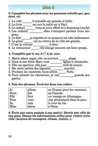 [H i®
3. Complète les phrases avec les pronoms relatifs qui, que,
dont, où.
1. La ville______ il travaille est grande et belle.
2. Le livre______est sur la table est à Paul.
3. Le cadeau vous m’avez offert m’a beaucoup touché.
4. Les enfants__________ elles s’occupent parlent trois lan­
gues.
5. Le film je regarde en ce moment est très intéressant.
6. La place est au centre de la ville est grande.
7. C’est la voiture___________ il rêve.
8. Le restaurant elle mange souvent est bien sympa.
4. Complète par à, au, à V, à la, aux.
1. Marie adore nager, elle va souvent
2. Gina et son frère Marc vont______
3. Elle est sportive, elle jou e________
4. Ma mère achète des légumes_____
5. Pendant les vacances, nous allons _
6. Pour acheter les vêtements, je vais
gasins.
A
5. Fais des phrases. Ecris-les dans ton cahier.
Je allons en France pour les vacances.
Nous fait au Canada.
Elle font un voyage en Allemagne.
Vous vont une promenade dans le parc.
Ils vais le tour du lac.
Elles faites à Paris.
A
6. Ecris une carte postale à ton axni(e). Décris une ville de
ton pays. Donne les informations utiles pour visiter cette
ville (moyens de transport, climat, visites...).
plage.
église le dimanche,
club de tennis,
marché.
_ Paris.
_______ grands ma-
54
 