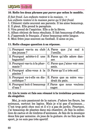 10. Relie les deux phrases parparce que selon le modèle.
Il fait froid. Les enfants restent à la maison.
Les enfants restent à la maison parce qu’il fait froid.
1. Clément visite souvent ses parents. Il les aime beaucoup.
2. Il pleut. Elle prend le parapluie.
3. Vira prend de l’aspirine. Elle a de la fièvre.
4. Alban obtient de bons résultats. Il fait beaucoup d’efforts.
5. J’apprends le français. J’aime beaucoup cette langue.
6. Mon frère joue souvent au football. Il aime ce jeu.
11. Relie chaque question à sa réponse.
1. Pourquoi vas-tu au club
des jeunes ?
A. Parce que j ’ai mal à
l’oreille.
2. Pourquoi achète-t-il une
baguette?
B. Parce qu’elle adore dan­
ser.
3. Pourquoi vas-tu à la phar­
macie ?
C. Parce que j ’aime voir mes
amis.
4. Pourquoi allez-vous à la
piscine ?
D. Parce qu’il a très soif.
5. Pourquoi va-t-elle en dis­
cothèque ?
E. Parce que sa mère vou­
drait du pain.
6. Pourquoi boit-il beaucoup
d’eau ?
F. Parce que nous voulons
nager.
12. Lis le texte et fais son résumé à la troisième personne
du singulier.
Moi, je suis passionné de la nature. J’adore les fleurs, les
animaux, surtout les lapins. Mais je n’ai pas d’animaux...
C’est trop petit chez moi et il n’y a pas de jardin. Pourtant,
j ’ai beaucoup de plantes dans ma chambre. Je fais la collec­
tion de cactus et de timbres d’animaux. Je fais de la musique
deux fois par semaine. Je joue de la guitare. Je ne fais pas de
sport, je ne suis pas très sportif.
60
 
