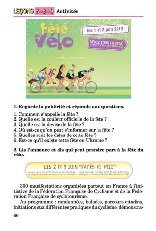 ^=©=ID Activités
1. Regarde la publicité et réponds aux questions.
1. Comment s’appelle la fête ?
2. Quelle est la couleur officielle de la fête ?
3. Quelle est la devise de la fête ?
4. Où est-ce qu’on peut s’informer sur la fête ?
5. Quelles sont les dates de cette fête ?
6. Est-ce qu’il existe cette fête en Ukraine ?
2. Lis l’annonce et dis qui peut prendre part à la fête du
vélo.
LES 2 ET 3 JUIN "FAITES PU VÉLO"
Yguï pcst H)ui : lt V T P VOLSi T tt posîur.ni Vous o d o re ili cyc lis™ îpgrTif’ V n jîa jr fü vous /
t/cU irra? Vouf I t t s o m aleir de cyclefcip^s<T>e,5| dlptaccr à vélo en viüfc^ Vcmi fô fl dé bricratf? J
300 manifestations organisées partout en France à l’ini­
tiative de la Fédération Française de Cyclisme et de la Fédé­
ration Française de cyclotourisme.
Au programme : randonnées, balades, parcours citadins,
initiations aux différentes pratiques du cyclisme, démonstra-
66
 