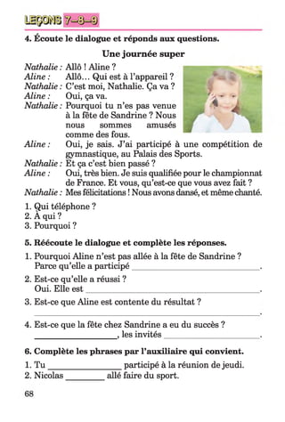 A
4. Ecoute le dialogue et réponds aux questions.
Une journée super
Nathalie : Allô ! Aline ?
Aline : Allô... Qui est à l’appareil ?
Nathalie : C’est moi, Nathalie. Ça va ?
Aline : Oui, ça va.
Nathalie : Pourquoi tu n’es pas venue
à la fête de Sandrine ? Nous
nous sommes amusés
comme des fous.
Aline : Oui, je sais. J’ai participé à une compétition de
gymnastique, au Palais des Sports.
Nathalie : Et ça c’est bien passé ?
Aline : Oui, très bien. Je suis qualifiée pour le championnat
de France. Et vous, qu’est-ce que vous avez fait ?
Nathalie : Mes félicitations ! Nous avons dansé, et même chanté.
1. Qui téléphone ?
2. À qui ?
3. Pourquoi ?
5. Réécoute le dialogue et complète les réponses.
1. Pourquoi Aline n’est pas allée à la fête de Sandrine ?
Parce qu’elle a participé_______________________________ .
2. Est-ce qu’elle a réussi ?
Oui. Elle est___________________________________________.
3. Est-ce que Aline est contente du résultat ?
4. Est-ce que la fête chez Sandrine a eu du succès ?
____________________ , les invités________________________.
6. Complète les phrases par l’auxiliaire qui convient.
1. T u __________________participé à la réunion de jeudi.
2. Nicolas_________ allé faire du sport.
 