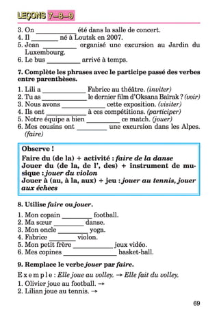 3. O n _____________ été dans la salle de concert.
4. I l_________né à Loutsk en 2007.
5. Jean __________ organisé une excursion au Jardin du
Luxembourg.
6. Le bus___________ arrivé à temps.
7. Complète les phrases avec le participe passé des verbes
entre parenthèses.
1. Lili a _____________ Fabrice au théâtre, (inviter)
2. Tu as______________le dernier film d’Oksana Baïrak ? (voir)
3. Nous avons______________ cette exposition, (visiter)
4. Ils on t____________ à ces compétitions, (participer)
5. Notre équipe a bien__________ ce match, (jouer)
6. Mes cousins o n t__________ une excursion dans les Alpes.
(faire)
Observe !
Faire du (de la) + activité : faire de la danse
Jouer du (de la, de 1’, des) + instrument de mu­
sique :jouer du violon
Jouer à (au, à la, aux) + jeu :jouer au tennis, jouer
aux échecs
8. Utilise faire ovljouer.
1. Mon copain_________ football.
2. Ma sœur__________ danse.
3. Mon oncle__________yoga.
4. Fabrice_________violon.
5. Mon petit frère_____________jeux vidéo.
6. Mes copines_________________basket-ball.
9. Remplace le verbejouer par faire.
E x e m p l e : Ellejoue au volley. -> Elle fait du volley.
1. Olivier joue au football. -*>
2. Lilian joue au tennis. ->
69
 