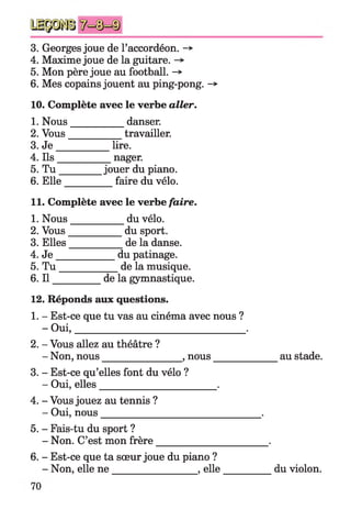 3. Georges joue de l’accordéon. ->
4. Maxime joue de la guitare.
5. Mon père joue au football. -»
6. Mes copains jouent au ping-pong. -*
10. Complète avec le verbe aller.
1. Nous___________ danser.
2. Vous___________ travailler.
3. J e __________ lire.
4. Ils__________ nager.
5. T u ________ jouer du piano.
6. Elle faire du vélo.
11. Complète avec le verbe faire.
1. Nous__________ du vélo.
2. Vous__________ du sport.
3. Elles__________ de la danse.
4. J e ____________ du patinage.
5. T u ____________ de la musique.
6. I l__________ de la gymnastique.
12. Réponds aux questions.
1. - Est-ce que tu vas au cinéma avec nous ?
- Oui,__________________________________ .
2. - Vous allez au théâtre ?
- Non, nous________________,nous_____________ au stade.
3. - Est-ce qu’elles font du vélo ?
- Oui, elles_______________________ .
4. - Vous jouez au tennis ?
- Oui, nous________________________________ .
5. - Fais-tu du sport ?
- Non. C’est mon frère______________________ .
6. - Est-ce que ta sœur joue du piano ?
- Non, elle n e_________________ ,elle__________ du violon.
 