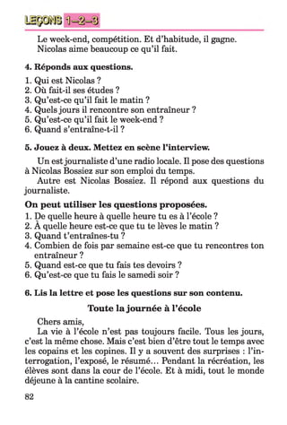 Le week-end, compétition. Et d’habitude, il gagne.
Nicolas aime beaucoup ce qu’il fait.
4. Réponds aux questions.
1. Qui est Nicolas ?
2. Où fait-il ses études ?
3. Qu’est-ce qu’il fait le matin ?
4. Quels jours il rencontre son entraîneur ?
5. Qu’est-ce qu’il fait le week-end ?
6. Quand s’entraîne-t-il ?
5. Jouez à deux. Mettez en scène l’interview.
Un estjournaliste d’une radio locale. Il pose des questions
à Nicolas Bossiez sur son emploi du temps.
Autre est Nicolas Bossiez. Il répond aux questions du
journaliste.
On peut utiliser les questions proposées.
1. De quelle heure à quelle heure tu es à l’école ?
2. A quelle heure est-ce que tu te lèves le matin ?
3. Quand t’entraînes-tu ?
4. Combien de fois par semaine est-ce que tu rencontres ton
entraîneur ?
5. Quand est-ce que tu fais tes devoirs ?
6. Qu’est-ce que tu fais le samedi soir ?
6. Lis la lettre et pose les questions sur son contenu.
Toute la journée à l’école
Chers amis,
La vie à l’école n’est pas toujours facile. Tous les jours,
c’est la même chose. Mais c’est bien d’être tout le temps avec
les copains et les copines. Il y a souvent des surprises : l’in­
terrogation, l’exposé, le résumé... Pendant la récréation, les
élèves sont dans la cour de l’école. Et à midi, tout le monde
déjeune à la cantine scolaire.
82
 