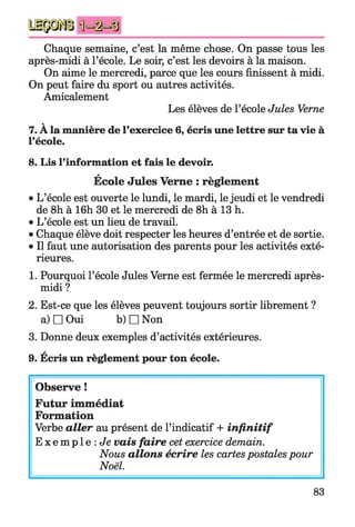 Chaque semaine, c’est la même chose. On passe tous les
après-midi à l’école. Le soir, c’est les devoirs à la maison.
On aime le mercredi, parce que les cours finissent à midi.
On peut faire du sport ou autres activités.
Amicalement
Les élèves de l’école Jules Verne
V
7. A la manière de l’exercice 6, écris une lettre sur ta vie à
l’école.
8. Lis l’information et fais le devoir.
*
Ecole Jules Verne : règlement
• L’école est ouverte le lundi, le mardi, le jeudi et le vendredi
de 8h à 16h 30 et le mercredi de 8h à 13 h.
• L’école est un lieu de travail.
•Chaque élève doit respecter les heures d’entrée et de sortie.
• Il faut une autorisation des parents pour les activités exté­
rieures.
1. Pourquoi l’école Jules Verne est fermée le mercredi après-
midi?
2. Est-ce que les élèves peuvent toujours sortir librement ?
a) □ Oui b) □ Non
3. Donne deux exemples d’activités extérieures.
9. Ecris un règlement pour ton école.
Observe !
Futur immédiat
Formation
Verbe aller au présent de l’indicatif + infinitif
E x e m p l e : Je vais faire cet exercice demain.
Nous allons écrire les cartes postales pour
Noël.
83
 