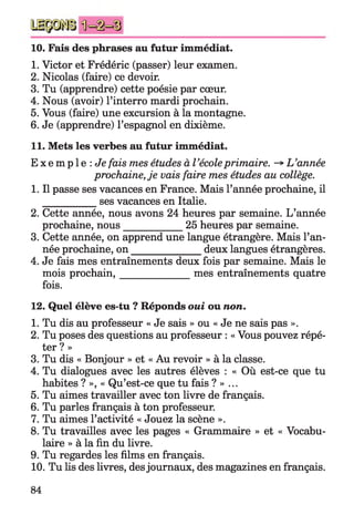 10. Fais des phrases au futur immédiat.
1. Victor et Frédéric (passer) leur examen.
2. Nicolas (faire) ce devoir.
3. Tu (apprendre) cette poésie par cœur.
4. Nous (avoir) l’interro mardi prochain.
5. Vous (faire) une excursion à la montagne.
6. Je (apprendre) l’espagnol en dixième.
11. Mets les verbes au futur immédiat.
E x e m p l e : Je fais mes études à l’écoleprimaire. -* L’année
prochaine,je vais faire mes études au collège.
1. Il passe ses vacances en France. Mais l’année prochaine, il
__________ ses vacances en Italie.
2. Cette année, nous avons 24 heures par semaine. L’année
prochaine, nous___________ 25 heures par semaine.
3. Cette année, on apprend une langue étrangère. Mais l’an­
née prochaine, on ______________ deux langues étrangères.
4. Je fais mes entraînements deux fois par semaine. Mais le
mois prochain,______________mes entraînements quatre
fois.
12. Quel élève es-tu ? Réponds oui ou non.
1. Tu dis au professeur « Je sais » ou « Je ne sais pas ».
2. Tu poses des questions au professeur : « Vous pouvez répé­
ter ? »
3. Tu dis « Bonjour » et « Au revoir » à la classe.
4. Tu dialogues avec les autres élèves : « Où est-ce que tu
habites ? », « Qu’est-ce que tu fais ? » ...
5. Tu aimes travailler avec ton livre de français.
6. Tu parles français à ton professeur.
7. Tu aimes l’activité « Jouez la scène ».
8. Tu travailles avec les pages « Grammaire » et « Vocabu­
laire » à la fin du livre.
9. Tu regardes les films en français.
10. Tu lis des livres, desjournaux, des magazines en français.
84
 