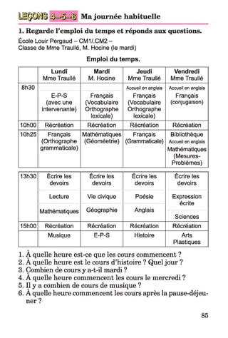 Ma journée habituelle
1. Regarde l’emploi du temps et réponds aux questions.
École Louir Pergaud - CM1/.CM2 -
Classe de Mme Traullé, M. Hocine (le mardi)
Emploi du temps.
Lundi
Mme Traullé
Mardi
M. Hocine
Jeudi
Mme Traullé
Vendredi
Mme Traullé
8h30 Accueil en anglais Accueil en anglais
E-P-S
(avec une
intervenante)
Français
(Vocabulaire
Orthographe
lexicale)
Français
(Vocabulaire
Orthographe
lexicale)
Français
(conjugaison)
10h00 Récréation Récréation Récréation Récréation
10h25 Français
(Orthographe
grammaticale)
Mathématiques
(Géoméetrie)
Français
(Grammaticale)
Bibliothèque
Accueil en anglais
Mathématiques
(Mesures-
Problèmes)
13h30 Écrire les
devoirs
Écrire les
devoirs
Écrire les
devoirs
Écrire les
devoirs
Lecture Vie civique Poésie Expression
écrite
Sciences
Mathématiques Géographie Anglais
15h00 Récréation Récréation Récréation Récréation
Musique E-P-S Histoire Arts
Plastiques
1. A quelle heure est-ce que les cours commencent ?
2. A quelle heure est le cours d’histoire ? Quel jour ?
3. Combien de cours y a-t-il mardi ?
4. A quelle heure commencent les cours le mercredi ?
5. Il y a combien de cours de musique ?
6. A quelle heure commencent les cours après la pause-déjeu-
ner ?
85
 