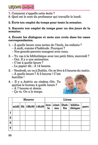 7. Comment s’appelle cette école ?
8. Quel est le nom du professeur qui travaille le lundi.
a
2. Ecris ton emploi du temps pour toute la semaine.
3. Raconte ton emploi du temps pour un des jours de la
semaine.
*
4. Ecoute les dialogues et mets une croix dans les cases
correspondantes.
v
1. - A quelle heure vous sortez de l’école, les enfants ?
- A midi, comme d’habitude. Pourquoi ?
- Nos grands-parents mangent avec nous.
2. - Tu vas à la bibliothèque avec ton petit frère, mercredi ?
- Oui. Il y a une animation.
- C’est à quelle heure ?
- Le papier dit : A 14 heures.
3. - Vendredi, on va à Dublin. On se lève à 5 heures du matin.V ' V
- A quelle heure ? A 5 heures ! C’est
horrible !
4. - Il y a Astérix au cinéma Géo. Tu
quittes le bureau à quelle heure ?
- A 7 heures et demie.
- Ça va. On a le temps.
Heures Lieux
midi 5h 19h30 14h30
éco­
le
ciné­
ma
Dub­
lin
biblio­
thèque
parc
1
2
3
4
86
 