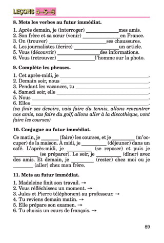 8. Mets les verbes au futur immédiat.
1. Après demain, je (interroger)______________mes amis.
2. Son frère et sa sœur (venir)________________en France.
3. On (trouver)________________________ ses chaussures.
4. Les journalistes (écrire)___________________ un article.
5. Vous (découvrir)__________________ des informations.
6. Vous (retrouver)________________l’homme sur la photo.
9. Complète les phrases.
1. Cet après-midi, j e ____________________________________
2. Demain soir, nous____________________________________
3. Pendant les vacances, tu _____________________________
4. Samedi soir, elle_____________________________________
5. Nous________________________________________________
6. Elles
(va finir ses devoirs, vais faire du tennis, allons rencontrer
nos amis, vas faire du golf, allons aller à la discothèque, vont
faire les courses)
10. Conjugue au futur immédiat.
Ce matin, je _______ (faire) les courses, etje __________ (m’oc­
cuper) de la maison. A midi, je __________ (déjeuner) dans un
café. L’après-midi, je __________ (se reposer) et puis je
___________ (se préparer). Le soir, j e ___________ (dîner) avec
des amis. Et demain, j e _________ (rester) chez moi ou je
_________ (aller) chez mon frère.
11. Mets au futur immédiat.
1. Madeleine finit son travail. -*•
2. Vous réfléchissez un moment.
3. Jules et Pierre téléphonent au professeur. -*>
4. Tu reviens demain matin. ->
5. Elle prépare son examen. ->
6. Tu choisis un cours de français. -*
89
 
