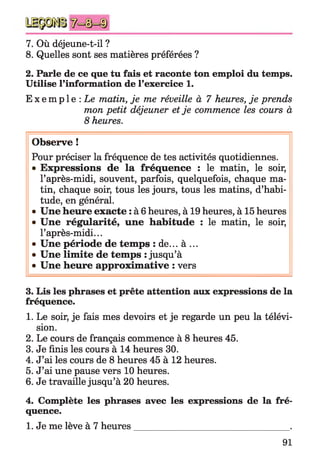 7. Où déjeune-t-il ?
8. Quelles sont ses matières préférées ?
2. Parle de ce que tu fais et raconte ton emploi du temps.
Utilise l’information de l’exercice 1.
E x e m p l e : Le matin, je me réveille à 7 heures, je prends
mon petit déjeuner et je commence les cours à
8 heures.
Observe !
Pour préciser la fréquence de tes activités quotidiennes.
• Expressions de la fréquence : le matin, le soir,
l’après-midi, souvent, parfois, quelquefois, chaque ma­
tin, chaque soir, tous les jours, tous les matins, d’habi­
tude, en général.
• Une heure exacte : à 6 heures, à 19 heures, à 15 heures
• Une régularité, une habitude : le matin, le soir,
l’après-midi...
• Une période de temps : de... à ...
• Une limite de temps : jusqu’à
• Une heure approximative : vers
3. Lis les phrases et prête attention aux expressions de la
fréquence.
1. Le soir, je fais mes devoirs et je regarde un peu la télévi­
sion.
2. Le cours de français commence à 8 heures 45.
3. Je finis les cours à 14 heures 30.
4. J’ai les cours de 8 heures 45 à 12 heures.
5. J’ai une pause vers 10 heures.
6. Je travaille jusqu’à 20 heures.
4. Complète les phrases avec les expressions de la fré­
quence.
1. Je me lève à 7 heures_________________________________ .
91
 