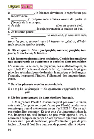 2. _________________, je fais mes devoirs et je regarde un peu
la télévision.
3. __________ , je prépare mes affaires avant de partir et
j ’écoute de la musique.
4. Je dois__________________________ aller en cours à pied.
5. _________________ , le soir, je rentre à la maison en bus.
6. Je fais une pause______________________________________ .
7. _________________________ , le week-end, je sors avec mes
amis.
(tous les jours, souvent, vers 15 heures, en général, d’habi­
tude, tous les matins, le soir)
5. Dis ce que tu fais : quelquefois, souvent,parfois,tou­
jours,le week-end,le lundi...
6. Lis les noms des matières scolaires. Choisis les matières
que tu apprends en quatrième et écris-les dans ton cahier.
L’ukrainien, la science, la physique, les mathématiques, le
sport, la S.VT (science et vie de la terre), l’histoire, la géogra­
phie, les arts plastiques (le dessin), la musique et le français,
l’anglais, l’espagnol, l’italien, l’allemand : les langues étran­
gères.
7. Fais les phrases avec les mots choisis.
E x e m p l e : le français -*■En quatrièmej ’apprends le fran­
çais.
8. Lis les témoignages de deux écoliers français.
I. Moi, j ’adore l’école ! Chacun ne peut pas avoir le même
avis mais (c’est pour ceux qui n’aime pas l’école) rendez-vous
compte que quand même sans ça on n’a RIEN !!!! On ne sait
pas écrire, lire, compter ! Et tout cela c’est important dans la
vie. Imaginez un seul instant ne pas avoir appris à lire, à
écrire ni à compter, ni parler ! Alors qu’est-ce que vous faites ?
On n’a rien : pas de télévision, pas d’ordinateur, pas de por­
tables ... Alors il faut être heureux de pouvoir aller à l’école !
92
 