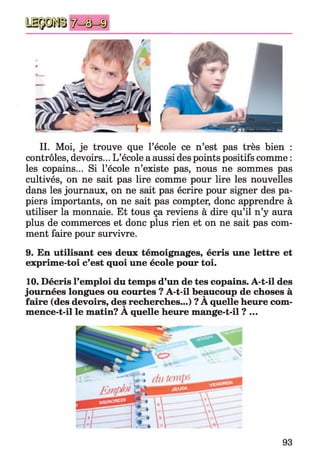 II. Moi, je trouve que l’école ce n’est pas très bien :
contrôles, devoirs... L’école a aussi des points positifs comme :
les copains... Si l’école n’existe pas, nous ne sommes pas
cultivés, on ne sait pas lire comme pour lire les nouvelles
dans les journaux, on ne sait pas écrire pour signer des pa­
piers importants, on ne sait pas compter, donc apprendre à
utiliser la monnaie. Et tous ça reviens à dire qu’il n’y aura
plus de commerces et donc plus rien et on ne sait pas com­
ment faire pour survivre.
9. En utilisant ces deux témoignages, écris une lettre et
exprime-toi c’est quoi une école pour toi.
10. Décris l’emploi du temps d’un de tes copains. A-t-il des
journées longues ou courtes ? A-t-il beaucoup de choses à
faire (des devoirs, des recherches...) ? A quelle heure com­
mence-t-il le matin? A quelle heure mange-t-il ?...
93
 