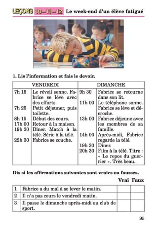 Le week-end d’un élève fatigué
1. Lis l’information et fais le devoir.
VENDREDI DIMANCHE
7h 15 Le réveil sonne. Fa­ 9h 30 Fabrice se retourne
brice se lève avec dans son lit.
des efforts. llh 00 Le téléphone sonne.
7h 25 Petit déjeuner, puis Fabrice se lève et dé­
toilette. croche.
8h 15 Début des cours. 13h 00 Fabrice déjeune avec
17h 00 Retour à la maison. les membres de sa
19h 30 Dîner. Match à la famille.
télé. Série à la télé. 14h 00 Après-midi, Fabrice
22h 30 Fabrice se couche. regarde la télé.
19h 30 Dîner.
20h 30 Film à la télé. Titre :
« Le repos du guer­
rier ». Très beau.
Dis si les affirmations suivantes sont vraies ou fausses.
Vrai Faux
1 Fabrice a du mal à se lever le matin.
2 Il n’a pas cours le vendredi matin.
3 Il passe le dimanche après-midi au club de
sport.
95
 