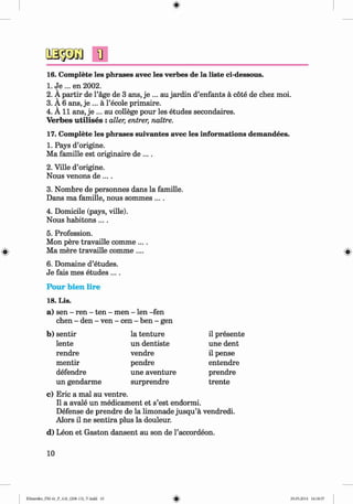 <
§>
#
1
]
16. Complete les phrases avec les verbes de la liste ci-dessous.
1. Je ... en 2002.
2. A partir de l’age de 3 ans, je ... au jardin d’enfants a cote de chez moi.
3. A 6 ans, je ... a l’ecole primaire.
4. A 11 ans, je ... au college pour les etudes secondaires.
Verbes u tilises : aller, entrer, naitre.
17. Complete les phrases suivantes avec les informations demandees.
1. Pays d’origine.
Ma famille est originaire de ....
2. Ville d’origine.
Nous venons de ....
3. Nombre de personnes dans la famille.
Dans ma famille, nous sommes ....
4. Domicile (pays, ville).
Nous habitons....
5. Profession.
Mon pere travaille comme ....
Ma mere travaille comme ....
6. Domaine d’etudes.
Je fais mes etudes ....
Pour bien lire
18. Lis.
a) sen - ren - ten - men - len -fen
chen - den - ven - cen - ben - gen
b) sentir la tenture il presente
lente un dentiste une dent
rendre vendre il pense
mentir pendre entendre
defendre une aventure prendre
un gendarme surprendre trente
c) Eric a mal au ventre.
II a avale un medicament et s’est endormi.
Defense de prendre de la limonade jusqu’a vendredi.
Alors il ne sentira plus la douleur.
d) Leon et Gaston dansent au son de l’accordeon.
10
Klimenko_FM-6r_P_6.fr_(208-13)_V.indd 10 29.05.2014 16:18:57
 