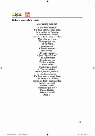 <
§
>
#
19. Lis et apprends la poesie.
J ’AI DEUX SCEURS
Je suis bien heureux !
J ’ai deux sceurs, j ’en ai deux.
La premiere est Annette,
La deuxieme est Juliette,
Toutes les deux - mes cadettes,
Mais elles se croient
Plus sage que moi.
Et du matin
Jusqu’au soir
Elles me repetent
Mes devoirs:
- Tu dois, tu dois...
- Quoi ? Quoi ? Quoi ?
- Tu dois balayer,
Tu dois essuyer,
Tu dois traduire,
Tu dois ecrire !
- C’est moi qui dois ?
- C’est toi qui dois !
Oh la-la, oh-la-la, oh la-la !
Je suis bien heureux !
J ’ai deux sceurs, j ’en ai deux.
C’est Annette et Juliette,
Toutes les deux - mes cadettes,
Mais... pourquoi
Elles se croient
Plus sages que moi ?
On perd la tete,
Suis-je si bete ?!
Oh la-la!
101
Klimenko_FM-6r_P_6.fr_(208-13)_V.indd 101 29.05.2014 16:19:25
 