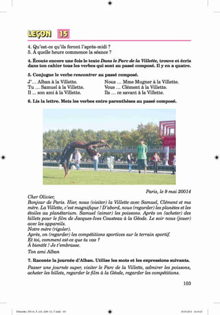 <
§
>
4. Qu’est-ce qu’ils feront l’apres-midi ?
5. A quelle heure commence la seance ?
4. Ecoute encore une fois le texte D ans le P arc de la Villette, trouve et ecris
dans ton cahier tous les verbes qui sont au passe com pose. II y en a quatre.
5. Conjugue le verbe rencontrer au passe com pose.
J ’... Alban ä la Villette. Nous ... Mme Mugner ä la Villette.
Tu ... Samuel ä la Villette. Vous ... Clement ä la Villette.
I I ... son ami ä la Villette. Ils ... ce savant ä la Villette.
6. Lis la lettre. M ets les verbes entre parentheses au passe com pose.
#
Paris, le 9 mai 20014
Cher Olivier,
Bonjour de Paris. Hier, nous (visiter) la Villette avec Samuel, Clement et ma
mere. La Villette, c’est magnifique ID ’abord, nous (regarder) lesplanetes et les
etoiles au planetarium. Samuel (aimer) les poissons. Apres on (acheter) des
billets pour le film de Jacques-Ives Cousteau a la Geode. Le soir nous (jouer)
avec les appareils.
Notre mere (rigoler).
Apres, on (regarder) les competitions sportives sur le terrain sportif.
E t toi, comment est-ce que tu vas ?
A bientot! Je t’embrasse.
Ton ami Alban
7. Raconte la joum ee d’Alban. U tilise les m ots et les expressions suivants.
Passer une joum ee super, visiter le Parc de la Villette, admirer les poissons,
acheter les billets, regarder le film a la Geode, regarder les competitions.
103
Klimenko_FM-6r_P_6.fr_(208-13)_V.indd 103 29.05.2014 16:19:25
 
