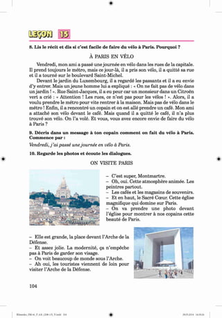8. Lis le recit et dis si c’est facile de faire du velo a Paris. Pourquoi ?
A PARIS EN VELO
Vendredi, mon ami a passe une journee en velo dans les rues de la capitale.
II prend toujours le metro, mais ce jour-la, il a pris son velo, il a quitte sa rue
et il a tourne sur le boulevard Saint-Michel.
Devant le jardin du Luxembourg, il a regarde les passants et il a eu envie
d’y entrer. Mais un jeune homme lui a explique : « On ne fait pas de velo dans
un jardin ! ». Rue Saint-Jacques, il a eu peur car un monsieur dans un Citroen
vert a crie : « Attention ! Les rues, ce n ’est pas pour les velos ! ». Alors, il a
voulu prendre le metro pour vite rentrer a la maison. Mais pas de velo dans le
metro !Enfin, il a rencontre un copain et on est alle prendre un cafe. Mon ami
a attache son velo devant le cafe. Mais quand il a quitte le cafe, il n ’a plus
trouve son velo. On l’a vole. Et vous, vous avez encore envie de faire du velo
a Paris ?
9. D ecris dans un m essage a ton copain com m ent on fait du velo a Paris.
Commence p a r:
Vendredi, j ’ai passe unejournee en velo a Paris.
10. Regarde les photos et ecoute les dialogues.
ON VISITE PARIS
- C’est super, Montmartre.
- Oh, oui. Cette atmosphere animee. Les
peintres partout.
- Les cafes et les magasins de souvenirs.
- Et en haut, le Sacre Cceur. Cette eglise
magnifique qui domine sur Paris.
- On va prendre une photo devant
l’eglise pour montrer a nos copains cette
beaute de Paris.
- Elle est grande, la place devant l’Arche de la
Defense.
- Et assez jolie. La modernite, §a n ’empeche
pas a Paris de garder son visage.
- On voit beaucoup de monde sous l’Arche.
- Ah oui, les touristes viennent de loin pour
visiter l’Arche de la Defense.
104
Klimenko_FM-6r_P_6.fr_(208-13)_V.indd 104 29.05.2014 16:19:26
 