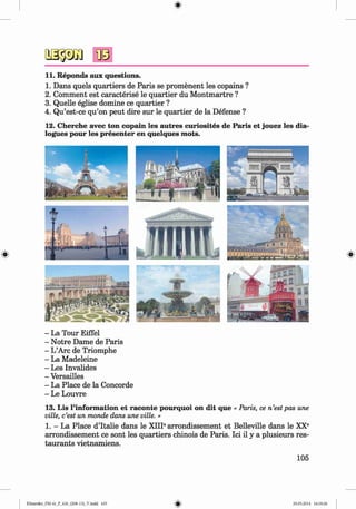 <
§>
11. Reponds aux questions.
1. Dans quels quartiers de Paris se promenent les copains ?
2. Comment est caracterise le quartier du M ontmartre ?
3. Quelle eglise domine ce quartier ?
4. Qu’est-ce qu’on peut dire sur le quartier de la Defense ?
12. Cherche avec ton copain les autres curiosites de Paris et jouez les dia­
logues pour les presenter en quelques m ots.
- La Tour Eiffel
- Notre Dame de Paris
- L’Arc de Triomphe
- La Madeleine
- Les Invalides
- Versailles
- La Place de la Concorde
- Le Louvre
13. Lis l’inform ation et raconte pourquoi on dit que « Paris, ce n’estpas une
ville, c’est un monde dans une ville. »
1. - La Place d’ltalie dans le XIII6arrondissement et Belleville dans le XX®
arrondissement ce sont les quartiers chinois de Paris. Ici il y a plusieurs res­
taurants vietnamiens.
105
Klimenko_FM-6r_P_6.fr_(208-13)_V.indd 105 29.05.2014 16:19:26
 
