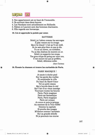 <
§>
#
2. Son appartement est en haut de l’immeuble.
3. Ils arrivent dans deux heures.
4. Les Vandame sont actuellement en Hollande.
5. Fabien et Laurent sont des hommes charmants.
6 . Elle regarde son horoscope.
18. Lis et apprends la poesie par cceur.
BATTERIE
Soleil, je t ’adore comme les sauvages
A plat ventre sur le rivage.
Que j ’ai chaud ! c’est qu’il est midi.
Je ne sais plus bien ce que je dis.
Tu es un clown, un toreador,
Tu as des chalnes de montre en or.
Soleil, je Supporte tes coups,
Tes gros coups de poing sur mon cou.
C’est encore toi que je prefere,
Soleil, delicieux enfer.
Jean Cocteau
19. Ecoute la chanson et trouve les curiosites de Paris.
PARIS MAGIQUE !
Je saute ä cloche pied
Sur les paves des ruelles
Et surplombe la ville
Du haut du Sacre Coeur
Tel un petit oiseau
Qui s’envole dans le ciel
Sur l’air d’un vieux manege
Tournant toutes les heures
Paris, Paris magique
Paris est fantastique
Paris, Paris magique
Paris est unique
Je cours et puis je grimpe
Au sommet de la Tour Eiffel
Domine la capitale
Si proche des nuages
M’elance comme l’acrobate
Sur sa grande echelle
Et je poursuis ma course
107
Klimenko_FM-6r_P_6.fr_(208-13)_V.indd 107 29.05.2014 16:19:27
 